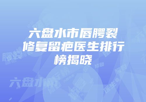 六盘水市唇腭裂修复留疤医生排行榜揭晓