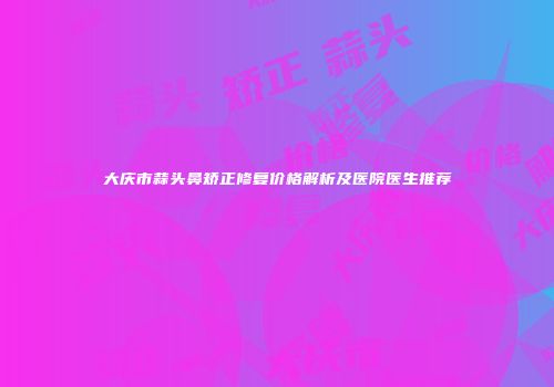 大庆市蒜头鼻矫正修复价格解析及医院医生推荐