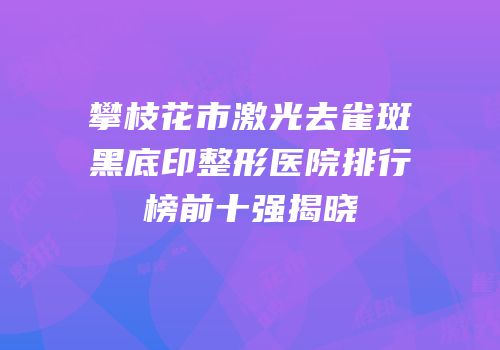 攀枝花市激光去雀斑黑底印整形医院排行榜前十强揭晓