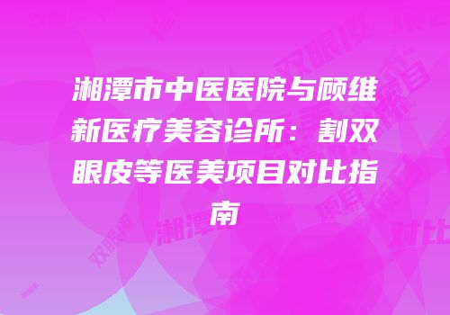 湘潭市中医医院与顾维新医疗美容诊所：割双眼皮等医美项目对比指南