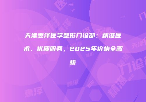 天津惠泽医学整形门诊部：精湛医术、优质服务，2025年价格全解析