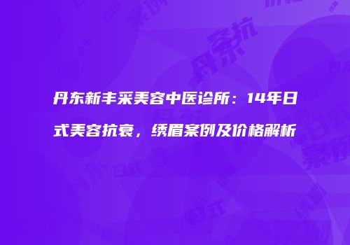 丹东新丰采美容中医诊所：14年日式美容抗衰，绣眉案例及价格解析