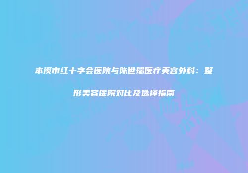 本溪市红十字会医院与陈世瑞医疗美容外科：整形美容医院对比及选择指南