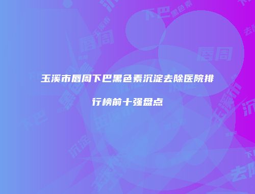 玉溪市唇周下巴黑色素沉淀去除医院排行榜前十强盘点