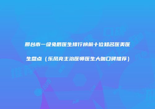 邢台市一级兔唇医生排行榜前十位知名医美医生盘点（乐凤亮主治医师医生大咖口碑推荐）