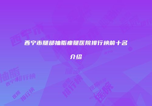 西宁市腿部抽脂瘦腿医院排行榜前十名介绍