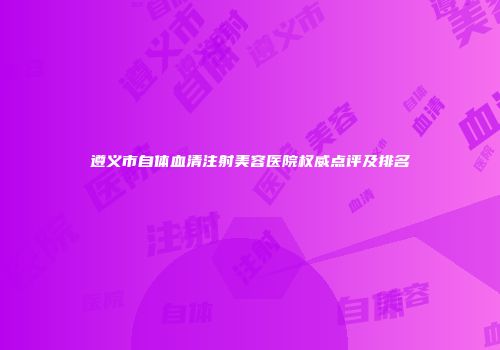 遵义市自体血清注射美容医院权威点评及排名