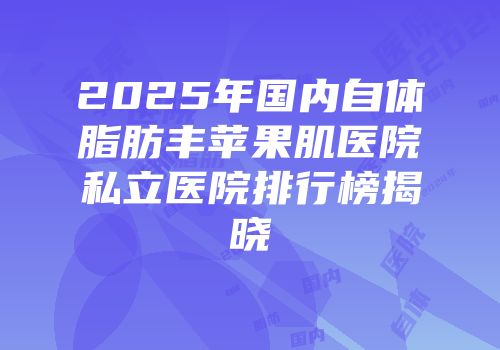 2025年国内自体脂肪丰苹果肌医院私立医院排行榜揭晓