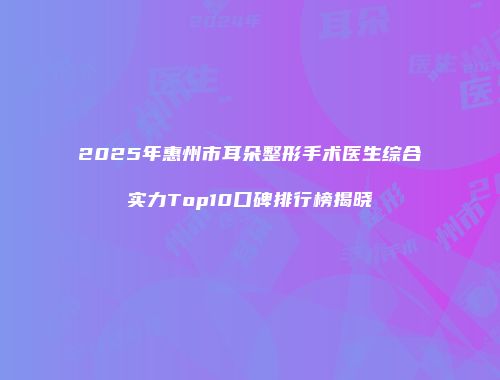2025年惠州市耳朵整形手术医生综合实力Top10口碑排行榜揭晓