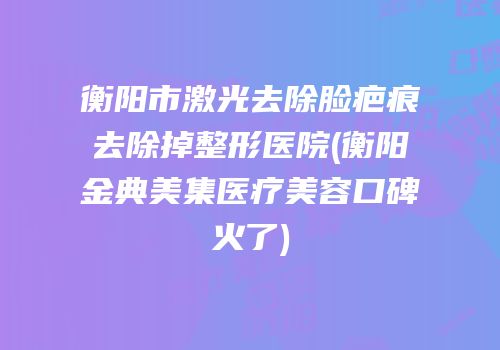 衡阳市激光去除脸疤痕去除掉整形医院(衡阳金典美集医疗美容口碑火了)