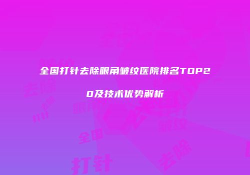 全国打针去除眼角皱纹医院排名TOP20及技术优势解析