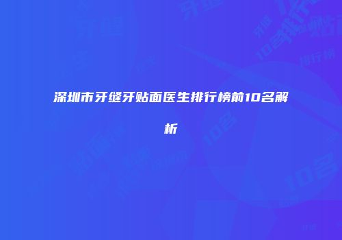 深圳市牙缝牙贴面医生排行榜前10名解析