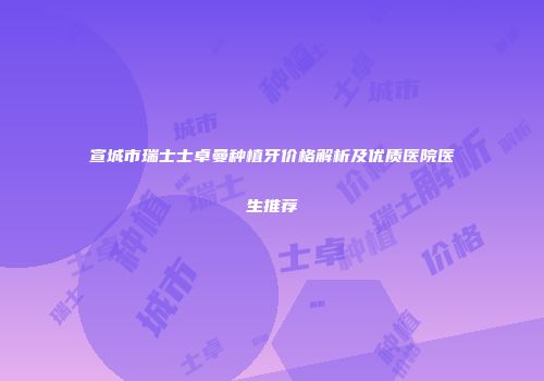 宣城市瑞士士卓曼种植牙价格解析及优质医院医生推荐