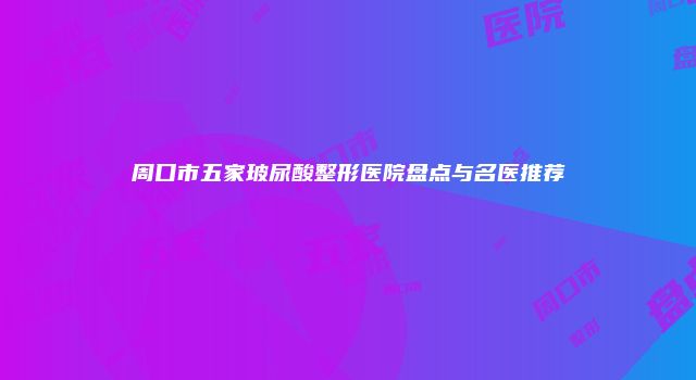 周口市五家玻尿酸整形医院盘点与名医推荐