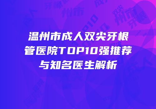 温州市成人双尖牙根管医院TOP10强推荐与知名医生解析