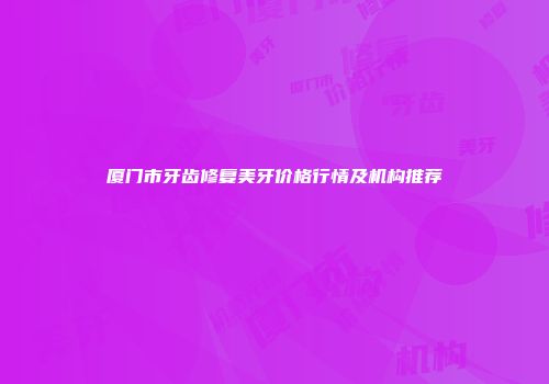 厦门市牙齿修复美牙价格行情及机构推荐