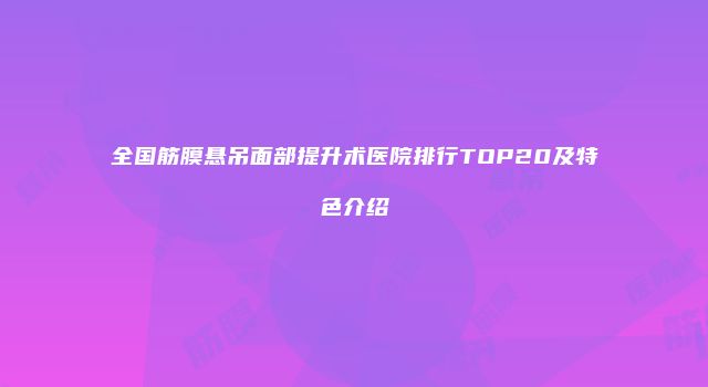 全国筋膜悬吊面部提升术医院排行TOP20及特色介绍