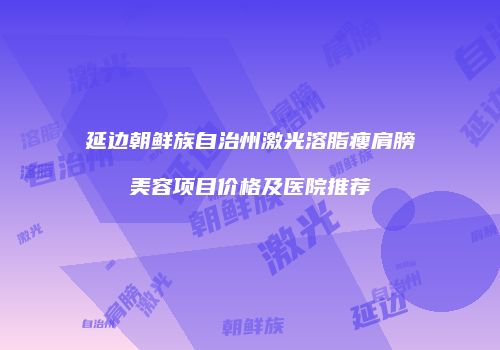 延边朝鲜族自治州激光溶脂瘦肩膀美容项目价格及医院推荐