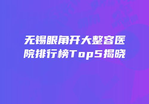 无锡眼角开大整容医院排行榜Top5揭晓