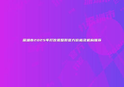 深圳市2025年打咬肌整形官方价格及机构推荐
