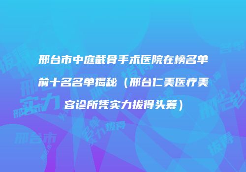 邢台市中庭截骨手术医院在榜名单前十名名单揭秘（邢台仁美医疗美容诊所凭实力拔得头筹）