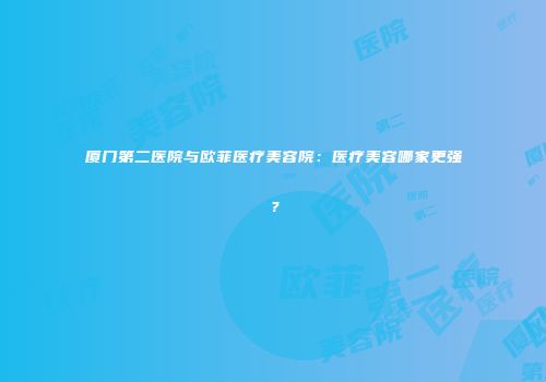 厦门第二医院与欧菲医疗美容院：医疗美容哪家更强？