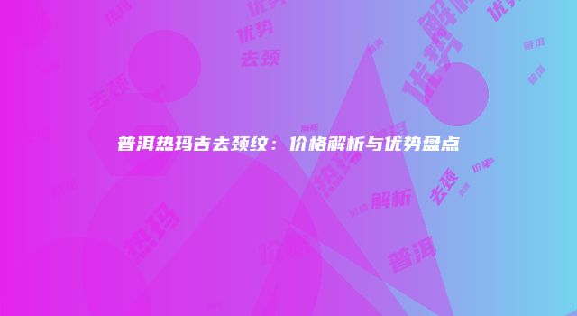 普洱热玛吉去颈纹：价格解析与优势盘点
