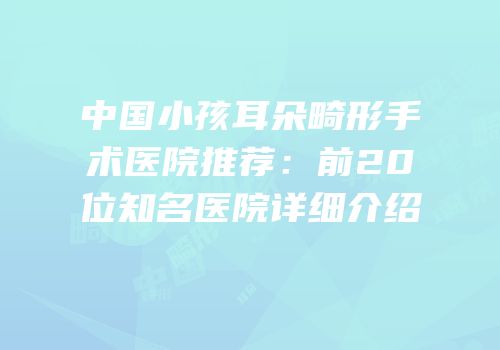 中国小孩耳朵畸形手术医院推荐：前20位知名医院详细介绍