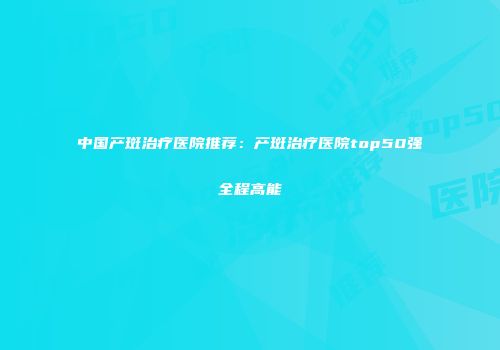 中国产斑治疗医院推荐：产斑治疗医院top50强全程高能