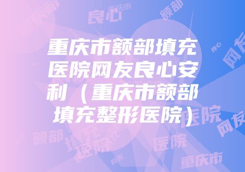 重庆市额部填充医院网友良心安利（重庆市额部填充整形医院）