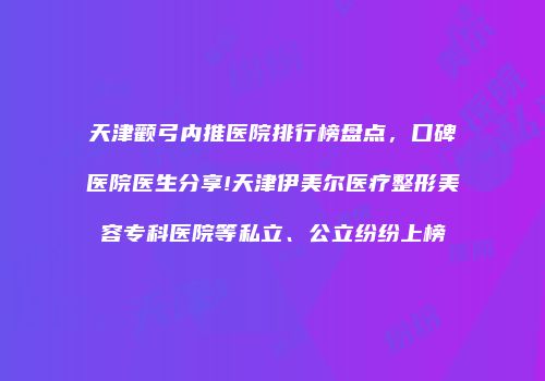天津颧弓内推医院排行榜盘点，口碑医院医生分享!天津伊美尔医疗整形美容专科医院等私立、公立纷纷上榜