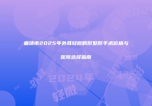曲靖市2025年外耳轻微畸形整形手术价格与医院选择指南