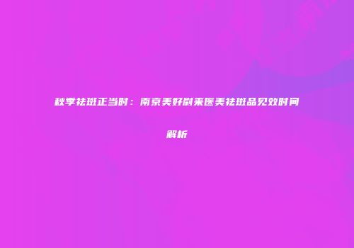 秋季祛斑正当时：南京美好尉来医美祛斑品见效时间解析