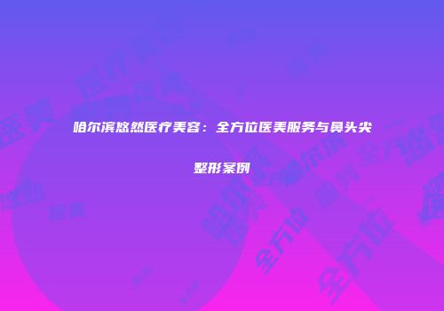 哈尔滨悠然医疗美容：全方位医美服务与鼻头尖整形案例