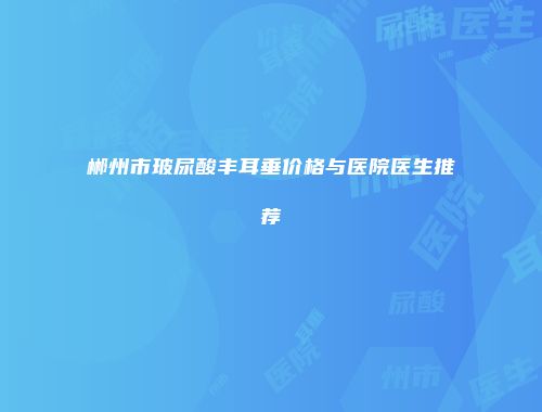 郴州市玻尿酸丰耳垂价格与医院医生推荐