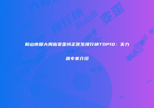 鞍山市脚大拇指变歪纠正医生排行榜TOP10：实力派专家介绍