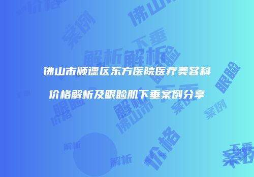 佛山市顺德区东方医院医疗美容科价格解析及眼睑肌下垂案例分享