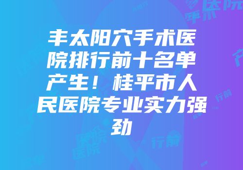 丰太阳穴手术医院排行前十名单产生！桂平市人民医院专业实力强劲