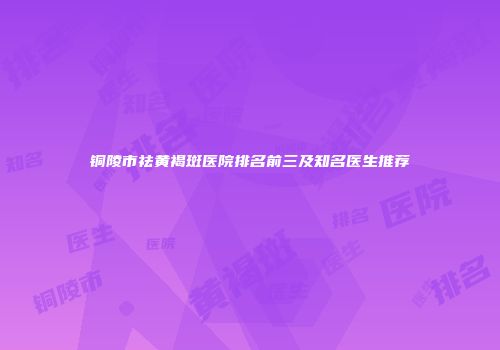 铜陵市祛黄褐斑医院排名前三及知名医生推荐