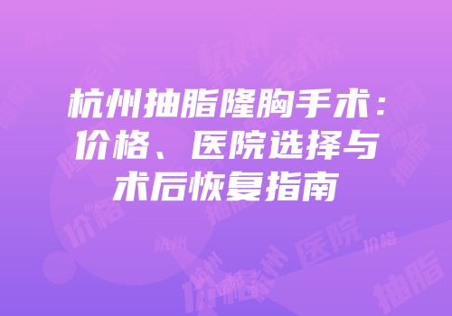杭州抽脂隆胸手术：价格、医院选择与术后恢复指南