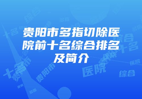 贵阳市多指切除医院前十名综合排名及简介