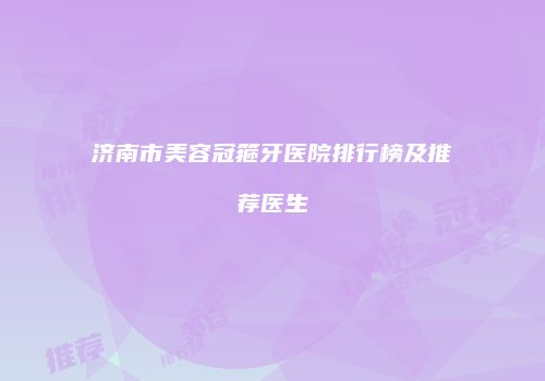 济南市美容冠箍牙医院排行榜及推荐医生