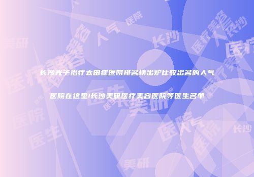 长沙光子治疗太田痣医院排名榜出炉比较出名的人气医院在这里!长沙美研医疗美容医院等医生名单
