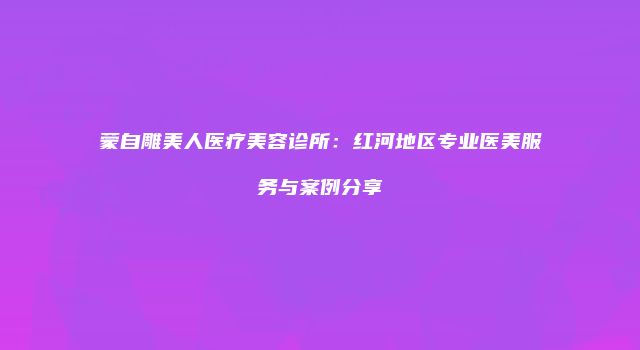 蒙自雕美人医疗美容诊所：红河地区专业医美服务与案例分享