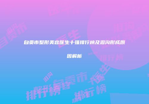 自贡市整形美容医生十强排行榜及泪沟形成原因解析