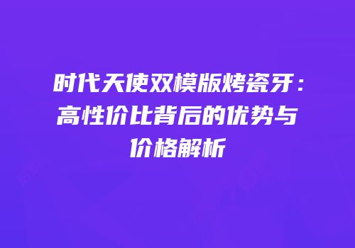 时代天使双模版烤瓷牙：高性价比背后的优势与价格解析
