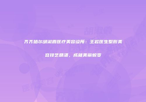 齐齐哈尔胡淑霞医疗美容诊所：王岩医生整形美容技艺精湛，成就美丽蜕变