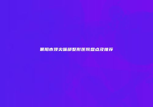 襄阳市顶尖嘴部整形医院盘点及推荐