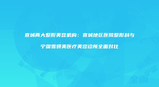 宣城两大整形美容机构：宣城地区医院整形科与宁国雪妍美医疗美容诊所全面对比