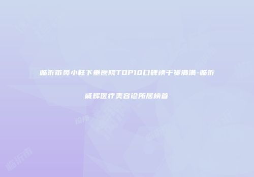 临沂市鼻小柱下垂医院TOP10口碑榜干货满满-临沂戚辉医疗美容诊所居榜首